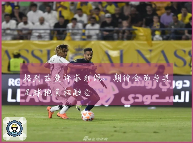 格列兹曼评菲利佩，期待会面与其足球抱负相融合