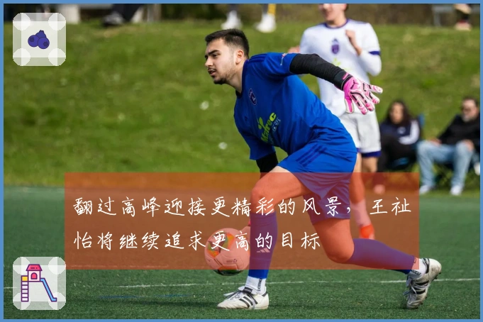 翻过高峰迎接更精彩的风景，王祉怡将继续追求更高的目标