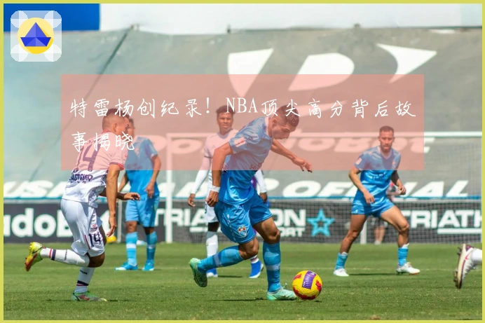 特雷杨创纪录！NBA顶尖高分背后故事揭晓
