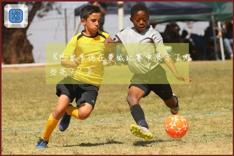 《巴尔韦德在曼城比赛中展示了哪些亮点？》