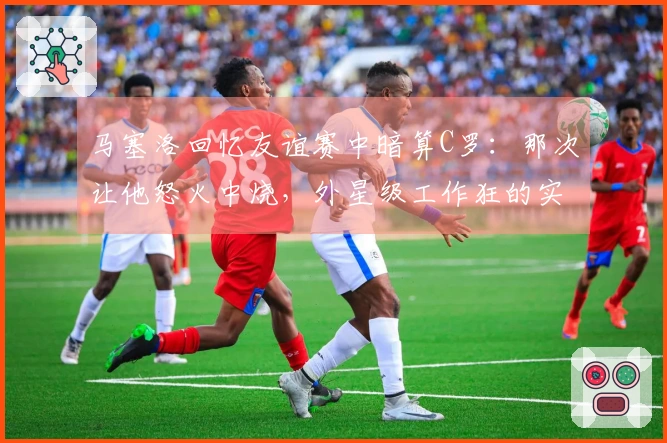 马塞洛回忆友谊赛中暗算C罗：那次让他怒火中烧，外星级工作狂的实力尽显