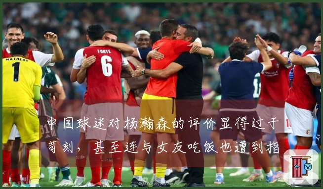 中国球迷对杨瀚森的评价显得过于苛刻，甚至连与女友吃饭也遭到指责