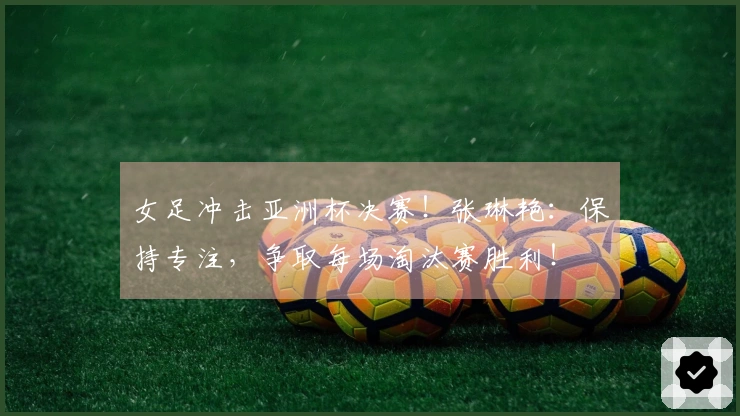 女足冲击亚洲杯决赛！张琳艳：保持专注，争取每场淘汰赛胜利！
