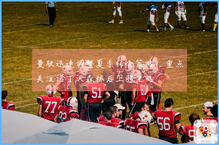 曼联迅速调整夏季转会策略，重点关注诺丁汉森林后卫穆里略