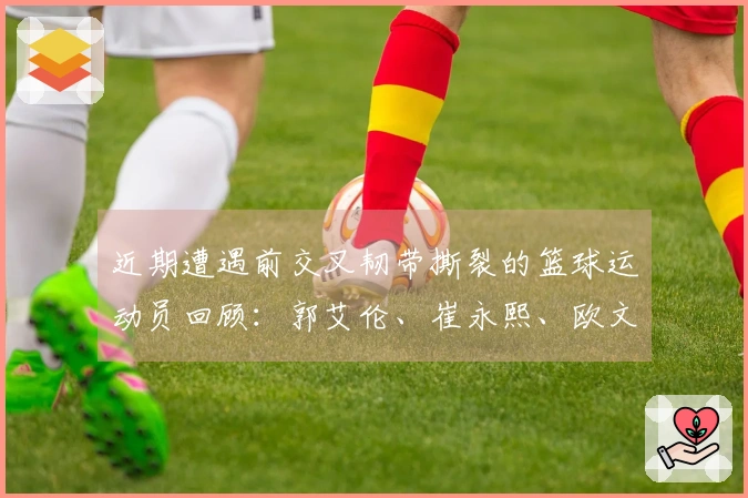 近期遭遇前交叉韧带撕裂的篮球运动员回顾：郭艾伦、崔永熙、欧文、巴特勒等人