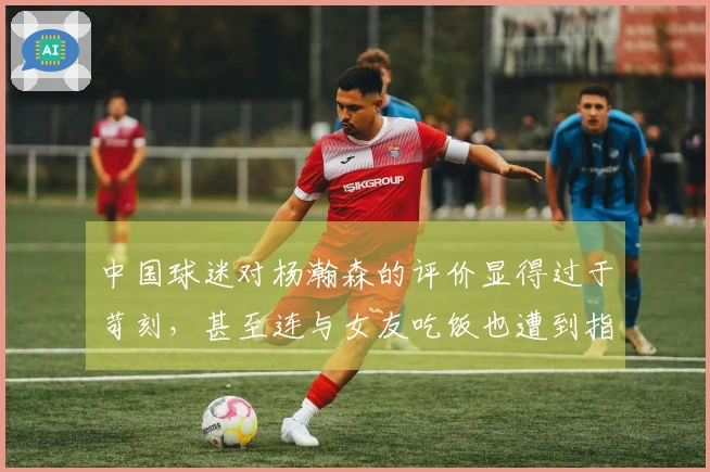 中国球迷对杨瀚森的评价显得过于苛刻，甚至连与女友吃饭也遭到指责