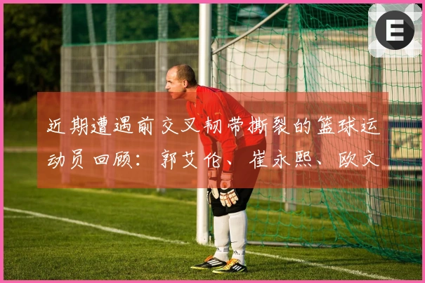 近期遭遇前交叉韧带撕裂的篮球运动员回顾：郭艾伦、崔永熙、欧文、巴特勒等人