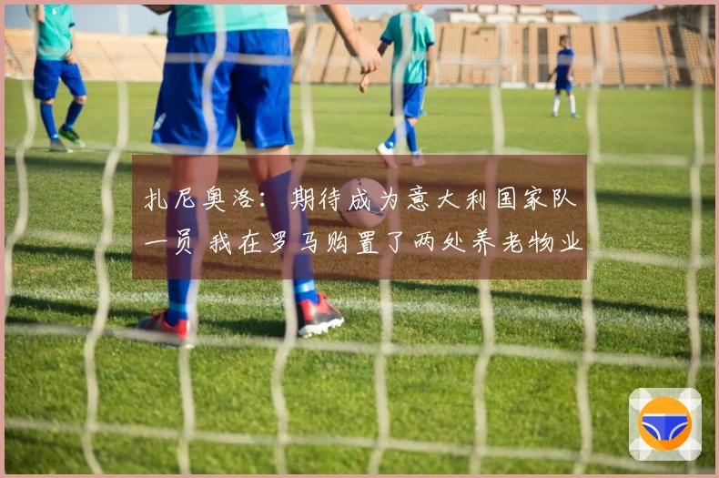 扎尼奥洛：期待成为意大利国家队一员 我在罗马购置了两处养老物业