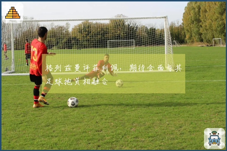 格列兹曼评菲利佩，期待会面与其足球抱负相融合