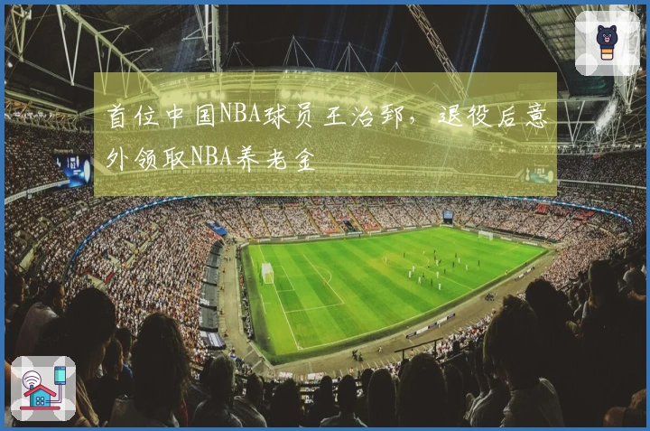 首位中国NBA球员王治郅，退役后意外领取NBA养老金