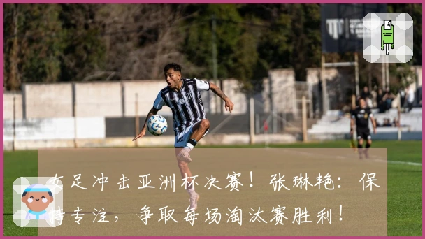 女足冲击亚洲杯决赛！张琳艳：保持专注，争取每场淘汰赛胜利！