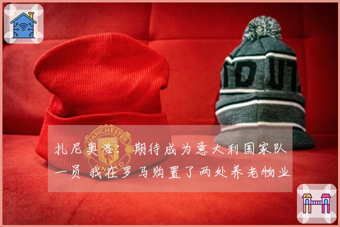 扎尼奥洛：期待成为意大利国家队一员 我在罗马购置了两处养老物业