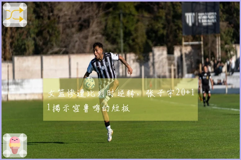 女篮惨遭比利时逆转，张子宇20+11揭示宫鲁鸣的短板
