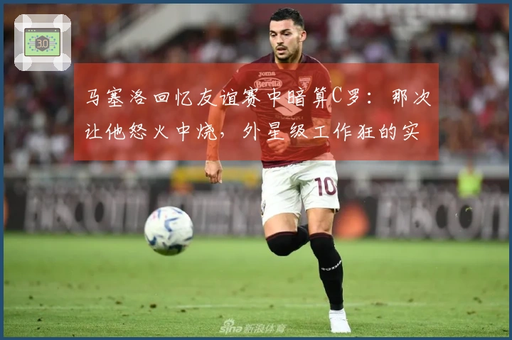 马塞洛回忆友谊赛中暗算C罗：那次让他怒火中烧，外星级工作狂的实力尽显
