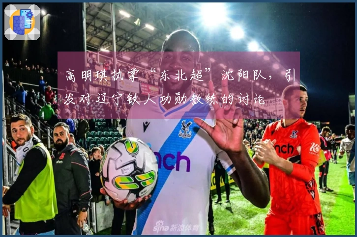 高明琪执掌“东北超”沈阳队，引发对辽宁铁人功勋教练的讨论