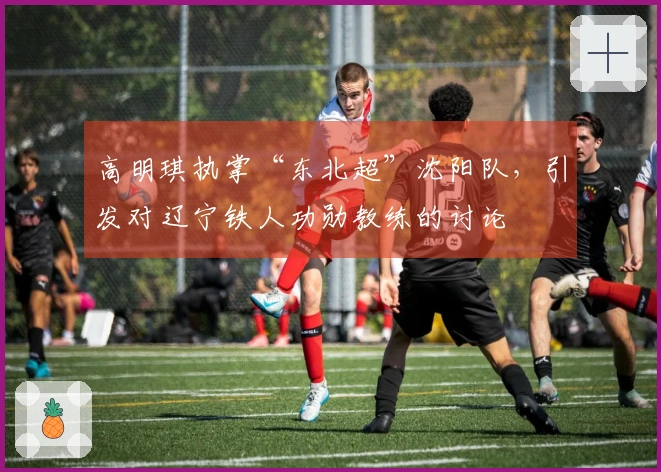 高明琪执掌“东北超”沈阳队，引发对辽宁铁人功勋教练的讨论