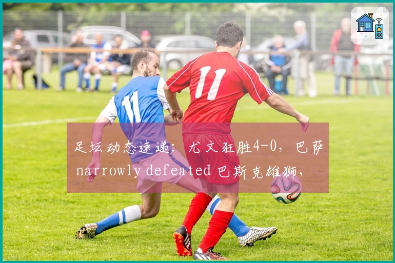 足坛动态速递：尤文狂胜4-0，巴萨 narrowly defeated 巴斯克雄狮，曼城战胜喜鹊